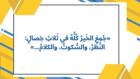 جُمِعَ الخَيرُ كُلُّهُ في ثَلاثِ خِصالٍ : النَّظَرُ ، و السُّكوتُ ، و الكلامُ